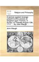 A Sermon Against Revenge: Preach'd at the Assizes at Kingston Upon Thames, in Surrey; On Tuesday August 13th, 1717. ... by John Waugh, ...