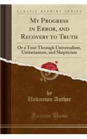 My Progress in Error, and Recovery to Truth: Or a Tour Through Universalism, Unitarianism, and Skepticism (Classic Reprint)