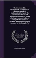 The Problem of the Unemployed. Anonymous. It Demonstrates with Mathematical Certainty the Cause of Dull Times and Involuntary Idleness. It Shows Why Improvements in Labor-Saving Machinery Fail to Increase Wages and Lessen the Intensity of the Strug