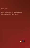 Kaiser Wilhelm und die Begründung des deutschen Reiches 1866 - 1871