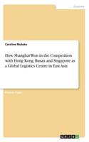 How Shanghai Won in the Competition with Hong Kong, Busan and Singapore as a Global Logistics Centre in East Asia