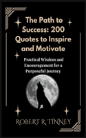 The Path to Success: 200 Quotes to Inspire and Motivate: Practical Wisdom and Encouragement for a Purposeful Journey