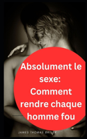 Absolument le sexe: Comment rendre chaque homme fou