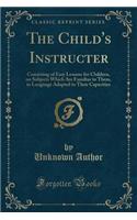 The Child's Instructer: Consisting of Easy Lessons for Children, on Subjects Which Are Familiar to Them, in Language Adapted to Their Capacities (Classic Reprint): Consisting of Easy Lessons for Children, on Subjects Which Are Familiar to Them, in Language Adapted to Their Capacities (Classic Reprint)