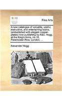 A New Catalogue of Valuable, Useful, Instructive, and Entertaining Books, (Embellished with Elegant Copper-Plates) Now Publishing by Alex. Hogg, at the King's Arms, No.16, Paternoster-Row, London; ...