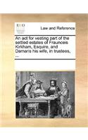 An ACT for Vesting Part of the Settled Estates of Fraunceis Kirkham, Esquire, and Damaris His Wife, in Trustees, ...