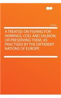 A Treatise on Fishing for Herrings, Cod, and Salmon; Or Preserving Them, as Practised by the Different Nations of Europe