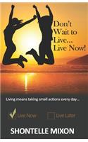Don't Wait to Live...Live Now!: Living means taking small actions every day...