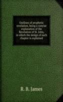 Outlines of prophetic revelation, being a concise explanation of the Revelation of St. John, in which the design of each chapter is explained
