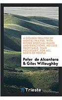 Golden Treatise of Mental Prayer, with Divers Spiritual Rules and Directions, No Less Profitable, Than Necessary, for All Sorts of People