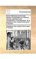 Some Reflections on the Trade Between Great Britain and Sweden, Humbly Submitted to the Consideration of the Legislature. by a Gentleman Who Resided Some Years in Sweden.: (English)