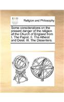 Some Considerations on the Present Danger of the Religion of the Church of England from I. the Papist. II. the Atheist and Deist. III. the Dissenters.