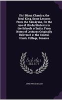 Shri Rama Chandra; The Ideal King. Some Lessons from the Ramayana, for the Use of Hindu Students in the Schools of India. from Notes of Lectures Originally Delivered at the Central Hindu College, Benares