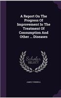 A Report On The Progress Of Improvement In The Treatment Of Consumption And Other ... Diseases