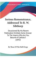 Serious Remonstrance, Addressed To R. W. Sibthorp: Occasioned By His Recent Publication Entitled, Some Answer To The Inquiry, Why Are You Become A Catholic? (1842)