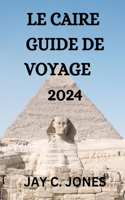 Caire Guide de Voyage 2024: Tout Ce Que Vous Devez Savoir, Faire Et Voir Au Caire