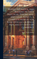 Money, Exchange, and Banking in Their Practical, Theoretical and Legal Aspects, a Complete Manual for Bank Officials, Business men, and Students of Commerce