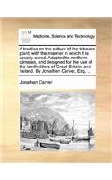 A Treatise on the Culture of the Tobacco Plant; With the Manner in Which It Is Usually Cured. Adapted to Northern Climates, and Designed for the Use of the Landholders of Great-Britain, and Ireland. by Jonathan Carver, Esq. ...