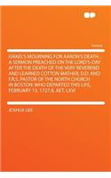 Israel's Mourning for Aaron's Death.: A Sermon Preached on the Lord's-Day After the Death of the Very Reverend and Learned Cotton Mather, D.D. and F.R.S. Pastor of the North Church in Bo