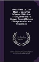 Two Letters To ... Dr. Mant ... Upon The Subjects Of His Two Tracts, Intended To Convey Correct Notions Of Regeneration And Conversion