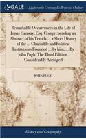 Remarkable Occurrences in the Life of Jonas Hanway, Esq. Comprehending an Abstract of His Travels ... a Short History of the ... Charitable and Political Institutions Founded ... by Him; ... by John Pugh. the Third Edition, Considerably Abridged