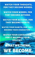 Watch Your Thoughts, for They Become Words. Watch Your Words, for They Become Actions. Watch Your Actions, for They Become Habits. Watch Your Habits, for They Become Your Character. Watch Your Character, for It Becomes Your Destiny. What We Think, 