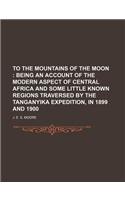 To the Mountains of the Moon; Being an Account of the Modern Aspect of Central Africa and Some Little Known Regions Traversed by the Tanganyika Expedi