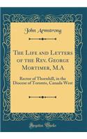 The Life and Letters of the Rev. George Mortimer, M.A: Rector of Thornhill, in the Diocese of Toronto, Canada West (Classic Reprint)