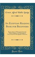 An Egyptian Reading Book for Beginners: Being a Series of Historical, Funereal, Moral, Religious and Mythological Texts Printed in Hieroglyphic Characters (Classic Reprint)