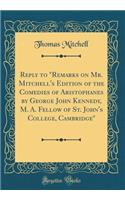 Reply to Remarks on Mr. Mitchell's Edition of the Comedies of Aristophanes by George John Kennedy, M. A. Fellow of St. John's College, Cambridge (Classic Reprint)