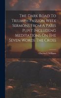 Dark Road To Triumph Passion Week Sermons From A Paris Pupit Includeng Meditations On The Seven Words The Cross