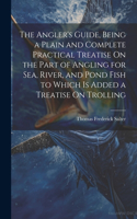 The Angler's Guide, Being a Plain and Complete Practical Treatise On the Part of Angling for Sea, River, and Pond Fish to Which Is Added a Treatise On Trolling