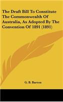 The Draft Bill To Constitute The Commonwealth Of Australia, As Adopted By The Convention Of 1891 (1891)