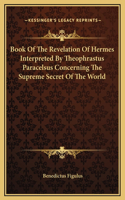 Book Of The Revelation Of Hermes Interpreted By Theophrastus Paracelsus Concerning The Supreme Secret Of The World