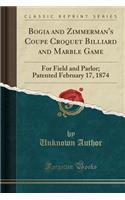 Bogia and Zimmerman's Coupe Croquet Billiard and Marble Game: For Field and Parlor; Patented February 17, 1874 (Classic Reprint): For Field and Parlor; Patented February 17, 1874 (Classic Reprint)