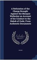 A Refutation of the Charge Brought Against the Marquis Wellesley on Account of his Conduct to the Nabob of Oude, From Authentic Documents