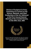 Notices of Sculpture in Ivory, Consisting of a Lecture on the History, Methods, and Chief Productions of the Art, Delivered at the First Annual General Meeting of the Arundel Society, on the 29th June, 1855