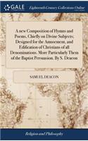 new Composition of Hymns and Poems, Chiefly on Divine Subjects; Designed for the Amusement, and Edification of Christians of all Denominations. More Particularly Them of the Baptist Persuasion. By S. Deacon