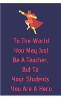 To The World You May Just Be A Teacher, But To Your Students You Are A Hero: Teacher Appreciation Journal containing Inspirational Quotes
