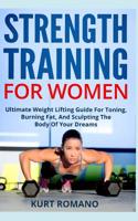 Strength Training For Women: Ultimate Weight Lifting Guide For Toning, Burning Fat, And Sculpting The Body Of Your Dreams