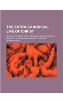 The Extra-Canonical Life of Christ; Being a Record of the Acts and Sayings of Jesus of Nazareth Drawn from Uninspired Sources