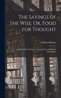 Sayings of the Wise; Or, Food for Thought: A Book of Moral Wisdom, Gathered From the Ancient Philosophers