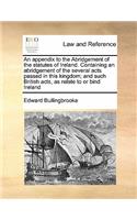 An appendix to the Abridgement of the statutes of Ireland. Containing an abridgement of the several acts passed in this kingdom; and such British acts, as relate to or bind Ireland