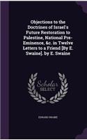 Objections to the Doctrines of Israel's Future Restoration to Palestine, National Pre-Eminence, &c. in Twelve Letters to a Friend [By E. Swaine]. by E. Swaine