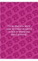 I'm So Glad You Work Here So I Have Someone To Talk To Every Day About Quitting.