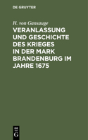 Veranlassung Und Geschichte Des Krieges in Der Mark Brandenburg Im Jahre 1675: Nach Archivalien Des Geheimen Staatsarchivs Zu Berlin, So Wie Nach Andern Urkunden Bearbeitet