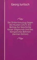 Der Dritte Kreuzzug Gegen Die Husiten (1427): Ein Beitrag Zur Geschichte Kaiser Siegmunds Und Des Konigreiches Bohmen (German Edition)