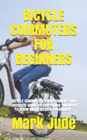 Bicycle Commuters for Beginners: BICYCLE COMMUTERS FOR BEGINNERS: The Complete Guide On Everything You Need To Know About Bicycle Commuters