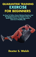 Quarantine Training Exercise for Beginners: An Easy To Follow Home Workout Routine And No Equipment Exercise Guide To Stay Fit, Build Body Fitness, Avoid Depression, And Live A Healthy Life