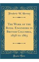 The Work of the Royal Engineers in British Columbia, 1858 to 1863 (Classic Reprint)